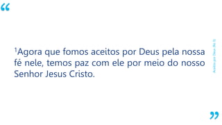 “
AceitosporDeus(Ro5)
1Agora que fomos aceitos por Deus pela nossa
fé nele, temos paz com ele por meio do nosso
Senhor Jesus Cristo.
 