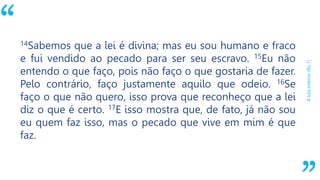 “
Alutainterior(Ro7)
14Sabemos que a lei é divina; mas eu sou humano e fraco
e fui vendido ao pecado para ser seu escravo. 15Eu não
entendo o que faço, pois não faço o que gostaria de fazer.
Pelo contrário, faço justamente aquilo que odeio. 16Se
faço o que não quero, isso prova que reconheço que a lei
diz o que é certo. 17E isso mostra que, de fato, já não sou
eu quem faz isso, mas o pecado que vive em mim é que
faz.
 
