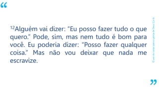 “
OusodocorpoparaaglóriadeDeus(Co6)
12Alguém vai dizer: “Eu posso fazer tudo o que
quero.” Pode, sim, mas nem tudo é bom para
você. Eu poderia dizer: “Posso fazer qualquer
coisa.” Mas não vou deixar que nada me
escravize.
 