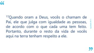“
Igualdade(Pe1)
17Quando oram a Deus, vocês o chamam de
Pai, ele que julga com igualdade as pessoas,
de acordo com o que cada uma tem feito.
Portanto, durante o resto da vida de vocês
aqui na terra tenham respeito a ele.
 