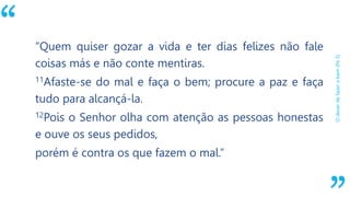 “
Odeverdefazerobem(Pe3)
“Quem quiser gozar a vida e ter dias felizes não fale
coisas más e não conte mentiras.
11Afaste-se do mal e faça o bem; procure a paz e faça
tudo para alcançá-la.
12Pois o Senhor olha com atenção as pessoas honestas
e ouve os seus pedidos,
porém é contra os que fazem o mal.”
 