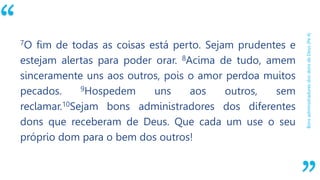 “
BonsadministradoresdosdonsdeDeus(Pe4)
7O fim de todas as coisas está perto. Sejam prudentes e
estejam alertas para poder orar. 8Acima de tudo, amem
sinceramente uns aos outros, pois o amor perdoa muitos
pecados. 9Hospedem uns aos outros, sem
reclamar.10Sejam bons administradores dos diferentes
dons que receberam de Deus. Que cada um use o seu
próprio dom para o bem dos outros!
 