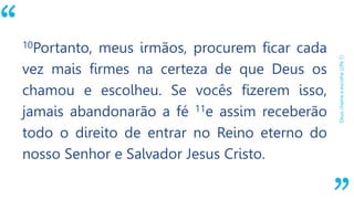 “
Deuschamaeescolhe(2Pe1)
10Portanto, meus irmãos, procurem ficar cada
vez mais firmes na certeza de que Deus os
chamou e escolheu. Se vocês fizerem isso,
jamais abandonarão a fé 11e assim receberão
todo o direito de entrar no Reino eterno do
nosso Senhor e Salvador Jesus Cristo.
 