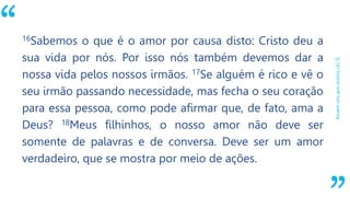 “
Amemunsaosoutros(Jo3)
16Sabemos o que é o amor por causa disto: Cristo deu a
sua vida por nós. Por isso nós também devemos dar a
nossa vida pelos nossos irmãos. 17Se alguém é rico e vê o
seu irmão passando necessidade, mas fecha o seu coração
para essa pessoa, como pode afirmar que, de fato, ama a
Deus? 18Meus filhinhos, o nosso amor não deve ser
somente de palavras e de conversa. Deve ser um amor
verdadeiro, que se mostra por meio de ações.
 