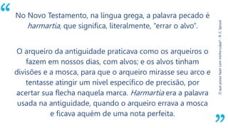 “
Oquepossofazercomminhaculpa?-R.C.Sproul
No Novo Testamento, na língua grega, a palavra pecado é
harmartia, que significa, literalmente, “errar o alvo”.
O arqueiro da antiguidade praticava como os arqueiros o
fazem em nossos dias, com alvos; e os alvos tinham
divisões e a mosca, para que o arqueiro mirasse seu arco e
tentasse atingir um nível específico de precisão, por
acertar sua flecha naquela marca. Harmartia era a palavra
usada na antiguidade, quando o arqueiro errava a mosca
e ficava aquém de uma nota perfeita.
 