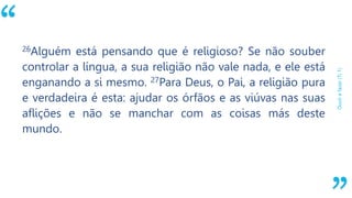 “
Ouvirefazer(Ti1)
26Alguém está pensando que é religioso? Se não souber
controlar a língua, a sua religião não vale nada, e ele está
enganando a si mesmo. 27Para Deus, o Pai, a religião pura
e verdadeira é esta: ajudar os órfãos e as viúvas nas suas
aflições e não se manchar com as coisas más deste
mundo.
 