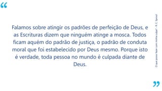 “
Oquepossofazercomminhaculpa?-R.C.Sproul
Falamos sobre atingir os padrões de perfeição de Deus, e
as Escrituras dizem que ninguém atinge a mosca. Todos
ficam aquém do padrão de justiça, o padrão de conduta
moral que foi estabelecido por Deus mesmo. Porque isto
é verdade, toda pessoa no mundo é culpada diante de
Deus.
 