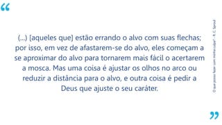 “
Oquepossofazercomminhaculpa?-R.C.Sproul
(...) [aqueles que] estão errando o alvo com suas flechas;
por isso, em vez de afastarem-se do alvo, eles começam a
se aproximar do alvo para tornarem mais fácil o acertarem
a mosca. Mas uma coisa é ajustar os olhos no arco ou
reduzir a distância para o alvo, e outra coisa é pedir a
Deus que ajuste o seu caráter.
 