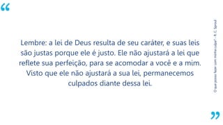 “
Oquepossofazercomminhaculpa?-R.C.Sproul
Lembre: a lei de Deus resulta de seu caráter, e suas leis
são justas porque ele é justo. Ele não ajustará a lei que
reflete sua perfeição, para se acomodar a você e a mim.
Visto que ele não ajustará a sua lei, permanecemos
culpados diante dessa lei.
 