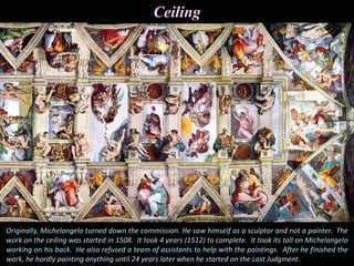 Ceiling
Originally, Michelangelo turned down the commission. He saw himself as a sculptor and not a painter. The
work on the ceiling was started in 1508. It took 4 years (1512) to complete. It took its toll on Michelangelo
working on his back. He also refused a team of assistants to help with the paintings. After he finished the
work, he hardly painting anything until 24 years later when he started on the Last Judgment.
 