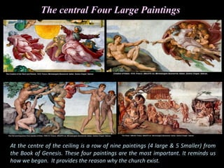 The central Four Large Paintings
At the centre of the ceiling is a row of nine paintings (4 large & 5 Smaller) from
the Book of Genesis. These four paintings are the most important. It reminds us
how we began. It provides the reason why the church exist.
 