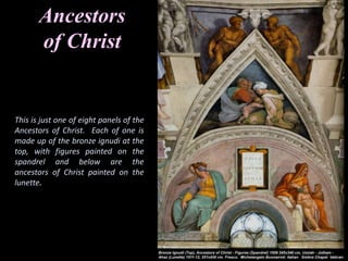 Ancestors
of Christ
This is just one of eight panels of the
Ancestors of Christ. Each of one is
made up of the bronze ignudi at the
top, with figures painted on the
spandrel and below are the
ancestors of Christ painted on the
lunette.
 