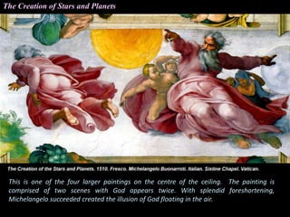 This is one of the four larger paintings on the centre of the ceiling. The painting is
comprised of two scenes with God appears twice. With splendid foreshortening,
Michelangelo succeeded created the illusion of God floating in the air.
The Creation of Stars and Planets
 