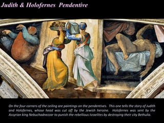 Judith & Holofernes Pendentive
On the four corners of the ceiling are paintings on the pendentives. This one tells the story of Judith
and Holofernes, whose head was cut off by the Jewish heroine. Holofernes was sent by the
Assyrian king Nebuchadnezzar to punish the rebellious Israelites by destroying their city Bethulia.
 