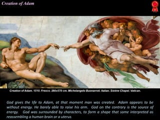 God gives the life to Adam, at that moment man was created. Adam appears to be
without energy. He barely able to raise his arm. God on the contrary is the source of
energy. God was surrounded by characters, to form a shape that some interpreted as
reassembling a human brain or a uterus.
Creation of Adam
 