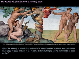 Again the painting is divided into two scenes – temptation and expulsion with the Tree of
Knowledge of Good and Evil in the middle. Did Michelangelo used a male model to pose
for Eve?
The Fall and Expulsion from Garden of Eden
 
