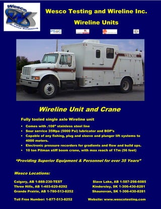 Wesco Testing and Wireline Inc.
Wireline Units
“Providing Superior Equipment & Personnel for over 35 Years”
Wesco Locations:
Calgary, AB 1-888-230-TEST Slave Lake, AB 1-587-298-6085
Three Hills, AB 1-403-620-8292 Kindersley, SK 1-306-430-8281
Grande Prairie, AB 1-780-513-8252 Shaunovan, SK 1-306-430-8281
Toll Free Number: 1-877-513-8252 Website: www.wescotesting.com
Wireline Unit and Crane
Fully tooled single axle Wireline unit
• Comes with .108” stainless steel line
• Sour service 35Mpa (5000 Psi) lubricator and BOP’s
• Capable of any fishing, plug and sleeve and plunger lift systems to
4000 meters.
• Electronic pressure recorders for gradients and flow and build ups.
• 10 ton Pitman stiff boom crane, with max reach of 17m (56 feet)
 