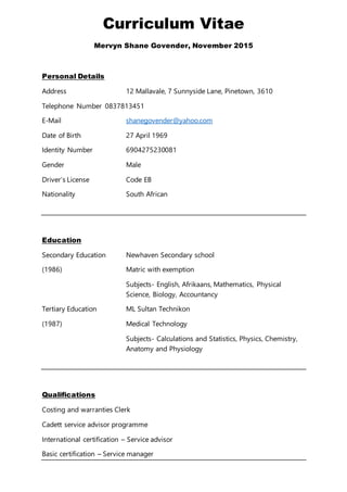 Curriculum Vitae
Mervyn Shane Govender, November 2015
Personal Details
Address 12 Mallavale, 7 Sunnyside Lane, Pinetown, 3610
Telephone Number 0837813451
E-Mail shanegovender@yahoo.com
Date of Birth 27 April 1969
Identity Number 6904275230081
Gender Male
Driver’s License Code EB
Nationality South African
Education
Secondary Education Newhaven Secondary school
(1986) Matric with exemption
Subjects- English, Afrikaans, Mathematics, Physical
Science, Biology, Accountancy
Tertiary Education ML Sultan Technikon
(1987) Medical Technology
Subjects- Calculations and Statistics, Physics, Chemistry,
Anatomy and Physiology
Qualifications
Costing and warranties Clerk
Cadett service advisor programme
International certification – Service advisor
Basic certification – Service manager
 