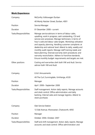 Work Experience
Company McCarthy Volkswagen Durban
40 Monty Naicker Street, Durban, 4001
Position Service Manager
Duration 01 December 2008 – current
Tasks/Responsibilities Manage service advisors in terms of labour sales,
upselling, work in progress, cash outstanding, CSI and
service core processes. Manage technicians in terms of
hour’s sold and labour sales targets. Workshop utilisation
and capacity planning. Handling customer complaints at
dealership and national level. Attend to daily, weekly and
monthly audit reports. Manage staff training needs and
leave planning. Oversee warranty claim procedures and
warranty reconciliation. Adhere to franchise standards.
Ensure monthly budget requirements and targets are met.
Other positions Costing and warranties clerk both VW and Audi. Service
advisor both VW and Audi.
Company G & E Amusements
49 The Curl, Sunningdale, Umhlanga, 4320
Position Manager
Duration April 2008 – September 2008
Tasks/Responsibilities Staff management. Action daily reports, Manage accounts
and stock control. Office administration and daily
banking. Internal sales and manage logistics. Attend to
stock purchases
Company Oak Service Station
12 Oak Avenue, Kharwastan, Chatsworth, 4092
Position Manager
Duration October 2006– October 2007
Tasks/Responsibilities Staff and shift management. Action daily reports. Manage
accounts and stock control. Office administration and
 