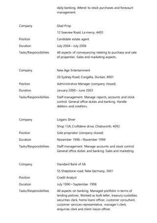 daily banking. Attend to stock purchases and forecourt
management.
Company Glad Prop
12 Seaview Road, La mercy, 4405
Position Candidate estate agent
Duration July 2004 – July 2006
Tasks/Responsibilities All aspects of conveyancing relating to purchase and sale
of properties. Sales and marketing aspects.
Company New Age Entertainment
20 Sydney Road, Congella, Durban, 4001
Position Administrative Manager (company closed)
Duration January 2000 – June 2003
Tasks/Responsibilities Staff management. Manage reports, accounts and stock
control. General office duties and banking. Handle
debtors and creditors.
Company Logans Diner
Shop 13A, Croftdene drive, Chatsworth, 4092
Position Sole proprietor (company closed)
Duration November 1998 – November 1999
Tasks/Responsibilities Staff management. Manage accounts and stock control.
General office duties and banking. Sales and marketing.
Company Standard Bank of SA
55 Shepstone road, New Germany, 3601
Position Credit Analyst
Duration July 1990 – September 1998
Tasks/Responsibilities All aspects on banking, Managed portfolio in terms of
lending policies. Worked as bulk teller, treasury custodian,
securities clerk, home loans officer, customer consultant,
customer services representative, manager’s clerk,
enquiries clerk and client liason officer.
 