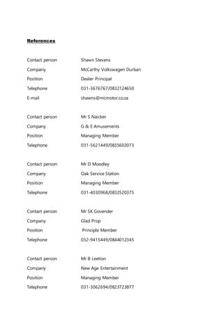 References
Contact person Shawn Stevens
Company McCarthy Volkswagen Durban
Position Dealer Principal
Telephone 031-3676767/0832124650
E-mail shawns@mcmotor.co.za
Contact person Mr S Naicker
Company G & E Amusements
Position Managing Member
Telephone 031-5621449/0835602073
Contact person Mr D Moodley
Company Oak Service Station
Position Managing Member
Telephone 031-4030968/0832520375
Contact person Mr SK Govender
Company Glad Prop
Position Principle Member
Telephone 032-9415449/0844012345
Contact person Mr B Leetion
Company New Age Entertainment
Position Managing Member
Telephone 031-3062694/0823723877
 