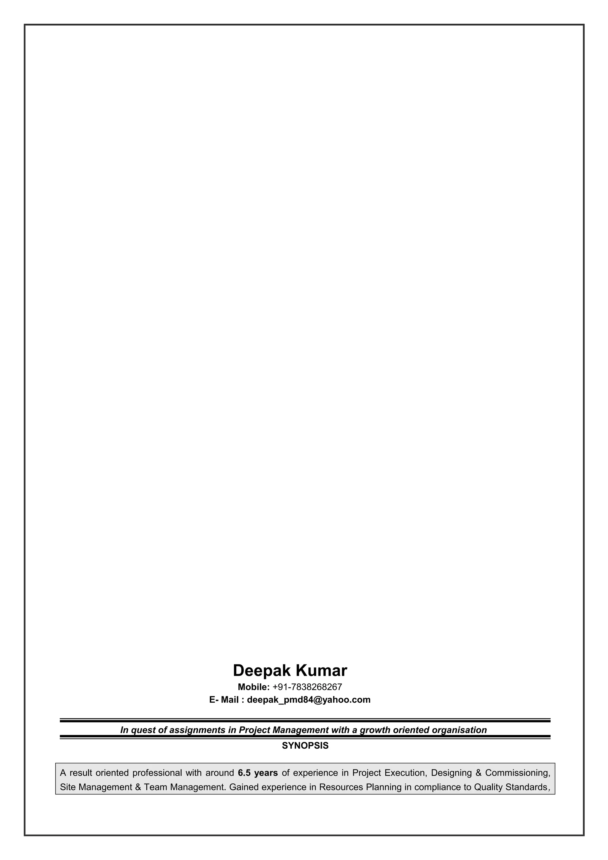 Deepak Kumar
Mobile: +91-7838268267
E- Mail : deepak_pmd84@yahoo.com
In quest of assignments in Project Management with a growth oriented organisation
SYNOPSIS
A result oriented professional with around 6.5 years of experience in Project Execution, Designing & Commissioning,
Site Management & Team Management. Gained experience in Resources Planning in compliance to Quality Standards,
 