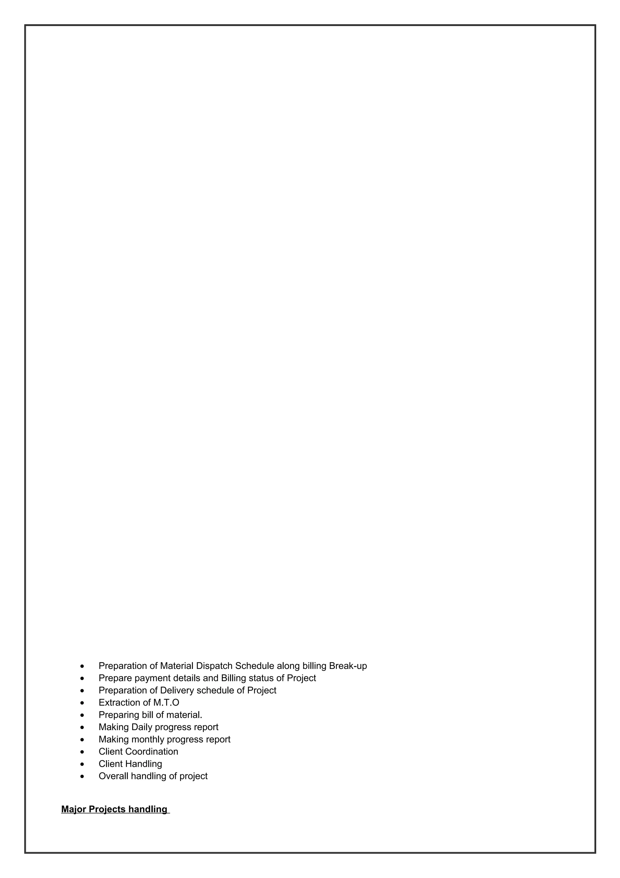 • Preparation of Material Dispatch Schedule along billing Break-up
• Prepare payment details and Billing status of Project
• Preparation of Delivery schedule of Project
• Extraction of M.T.O
• Preparing bill of material.
• Making Daily progress report
• Making monthly progress report
• Client Coordination
• Client Handling
• Overall handling of project
Major Projects handling
 