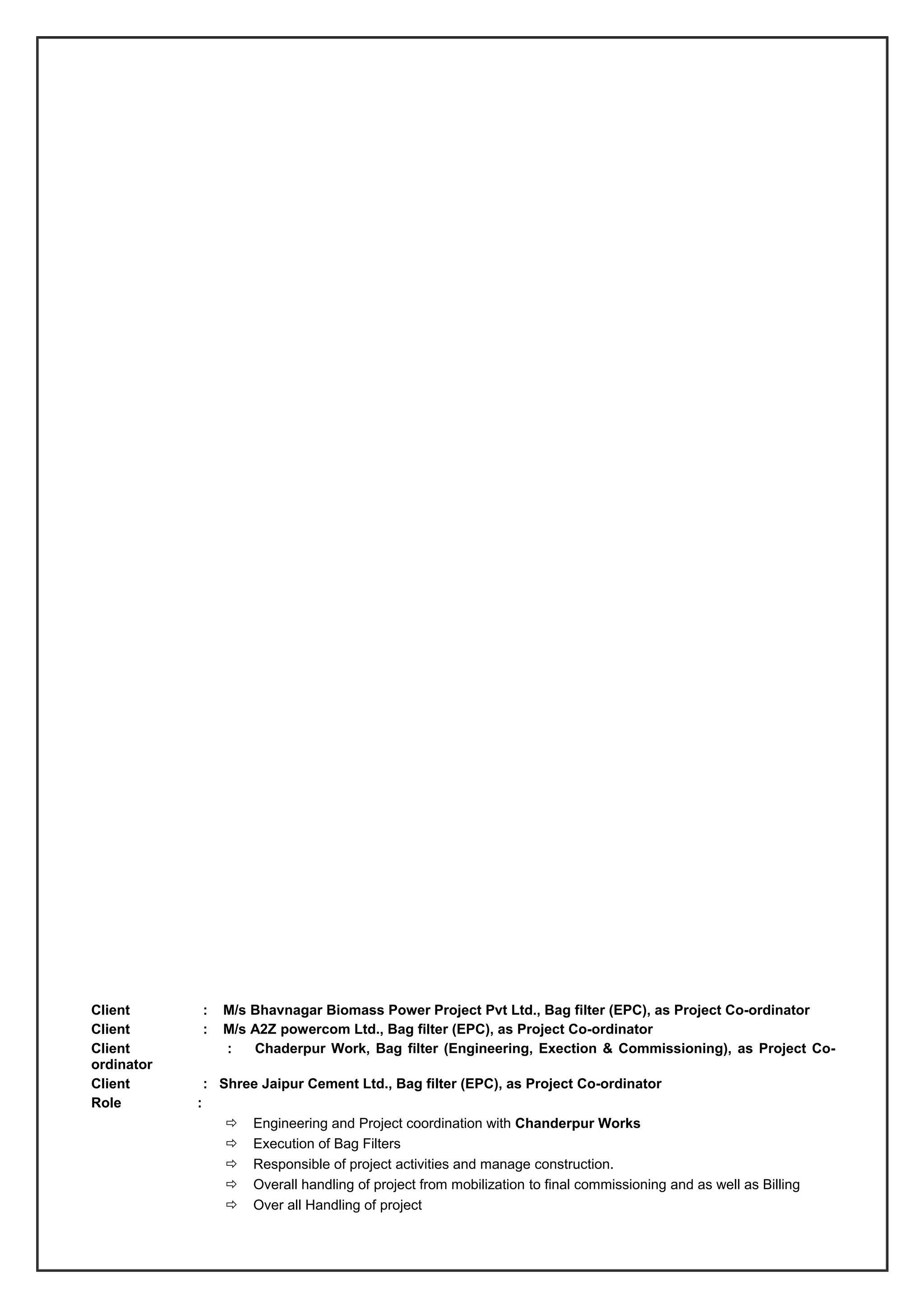 Client : M/s Bhavnagar Biomass Power Project Pvt Ltd., Bag filter (EPC), as Project Co-ordinator
Client : M/s A2Z powercom Ltd., Bag filter (EPC), as Project Co-ordinator
Client : Chaderpur Work, Bag filter (Engineering, Exection & Commissioning), as Project Co-
ordinator
Client : Shree Jaipur Cement Ltd., Bag filter (EPC), as Project Co-ordinator
Role :
 Engineering and Project coordination with Chanderpur Works
 Execution of Bag Filters
 Responsible of project activities and manage construction.
 Overall handling of project from mobilization to final commissioning and as well as Billing
 Over all Handling of project
 