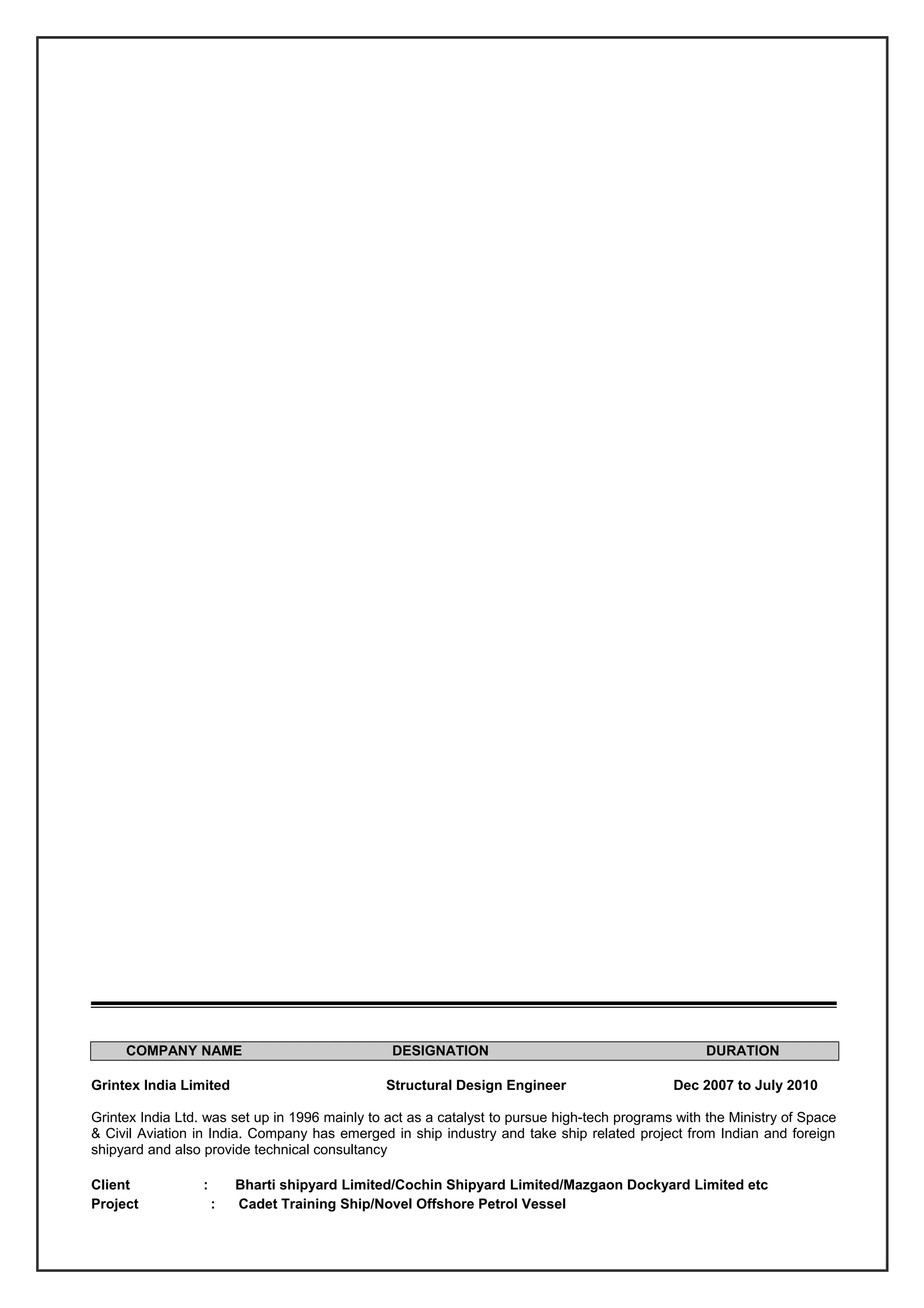 COMPANY NAME DESIGNATION DURATION
Grintex India Limited Structural Design Engineer Dec 2007 to July 2010
Grintex India Ltd. was set up in 1996 mainly to act as a catalyst to pursue high-tech programs with the Ministry of Space
& Civil Aviation in India. Company has emerged in ship industry and take ship related project from Indian and foreign
shipyard and also provide technical consultancy
Client : Bharti shipyard Limited/Cochin Shipyard Limited/Mazgaon Dockyard Limited etc
Project : Cadet Training Ship/Novel Offshore Petrol Vessel
 