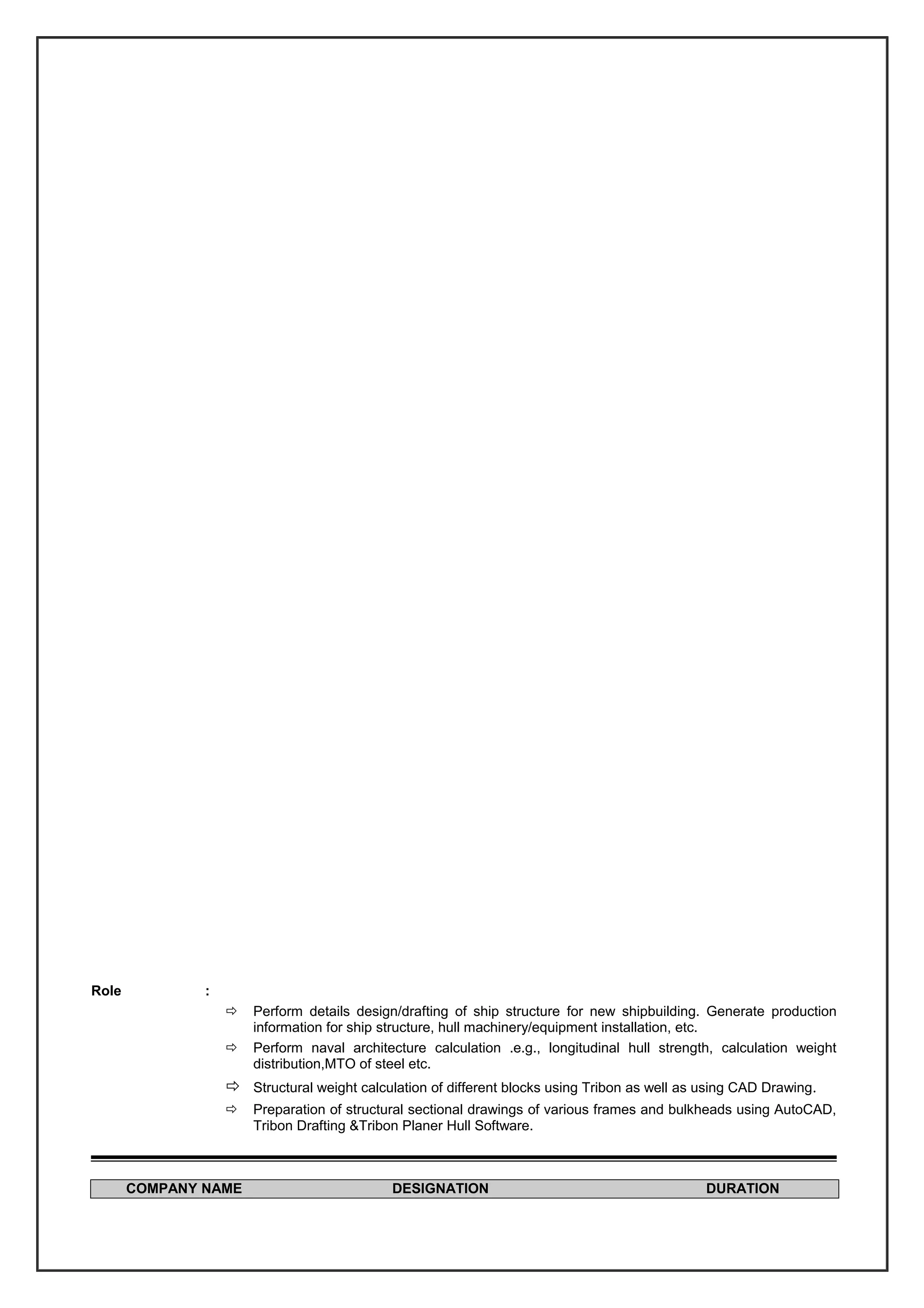 Role :
 Perform details design/drafting of ship structure for new shipbuilding. Generate production
information for ship structure, hull machinery/equipment installation, etc.
 Perform naval architecture calculation .e.g., longitudinal hull strength, calculation weight
distribution,MTO of steel etc.
 Structural weight calculation of different blocks using Tribon as well as using CAD Drawing.
 Preparation of structural sectional drawings of various frames and bulkheads using AutoCAD,
Tribon Drafting &Tribon Planer Hull Software.
COMPANY NAME DESIGNATION DURATION
 