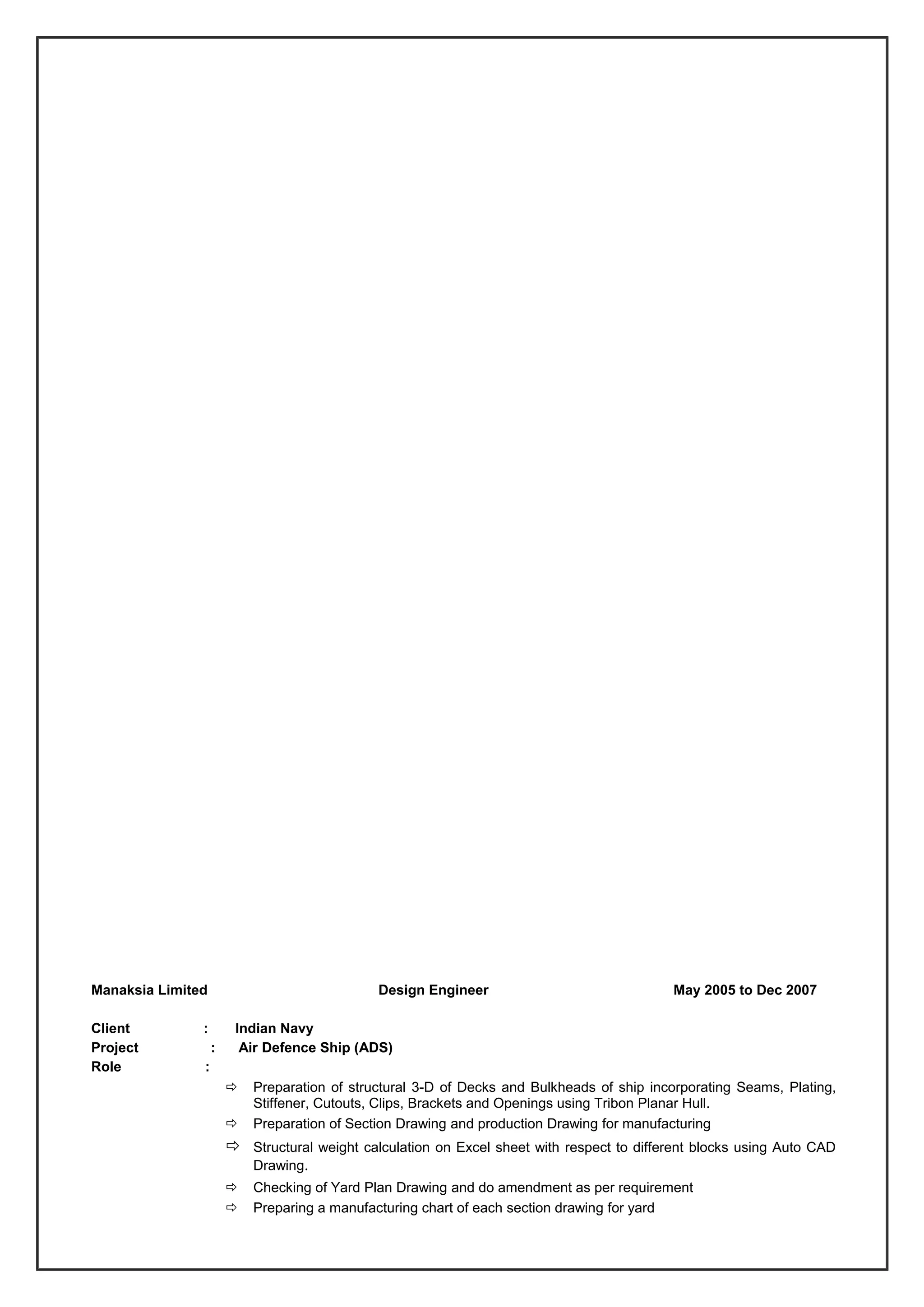 Manaksia Limited Design Engineer May 2005 to Dec 2007
Client : Indian Navy
Project : Air Defence Ship (ADS)
Role :
 Preparation of structural 3-D of Decks and Bulkheads of ship incorporating Seams, Plating,
Stiffener, Cutouts, Clips, Brackets and Openings using Tribon Planar Hull.
 Preparation of Section Drawing and production Drawing for manufacturing
 Structural weight calculation on Excel sheet with respect to different blocks using Auto CAD
Drawing.
 Checking of Yard Plan Drawing and do amendment as per requirement
 Preparing a manufacturing chart of each section drawing for yard
 