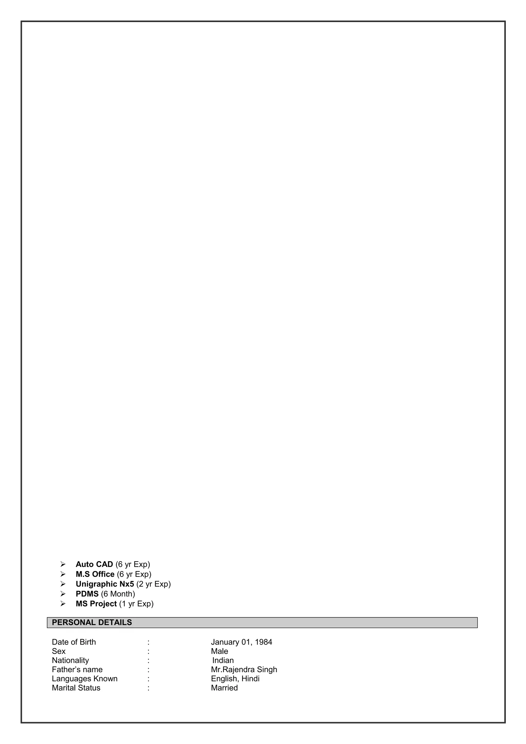  Auto CAD (6 yr Exp)
 M.S Office (6 yr Exp)
 Unigraphic Nx5 (2 yr Exp)
 PDMS (6 Month)
 MS Project (1 yr Exp)
PERSONAL DETAILS
Date of Birth : January 01, 1984
Sex : Male
Nationality : Indian
Father’s name : Mr.Rajendra Singh
Languages Known : English, Hindi
Marital Status : Married
 
