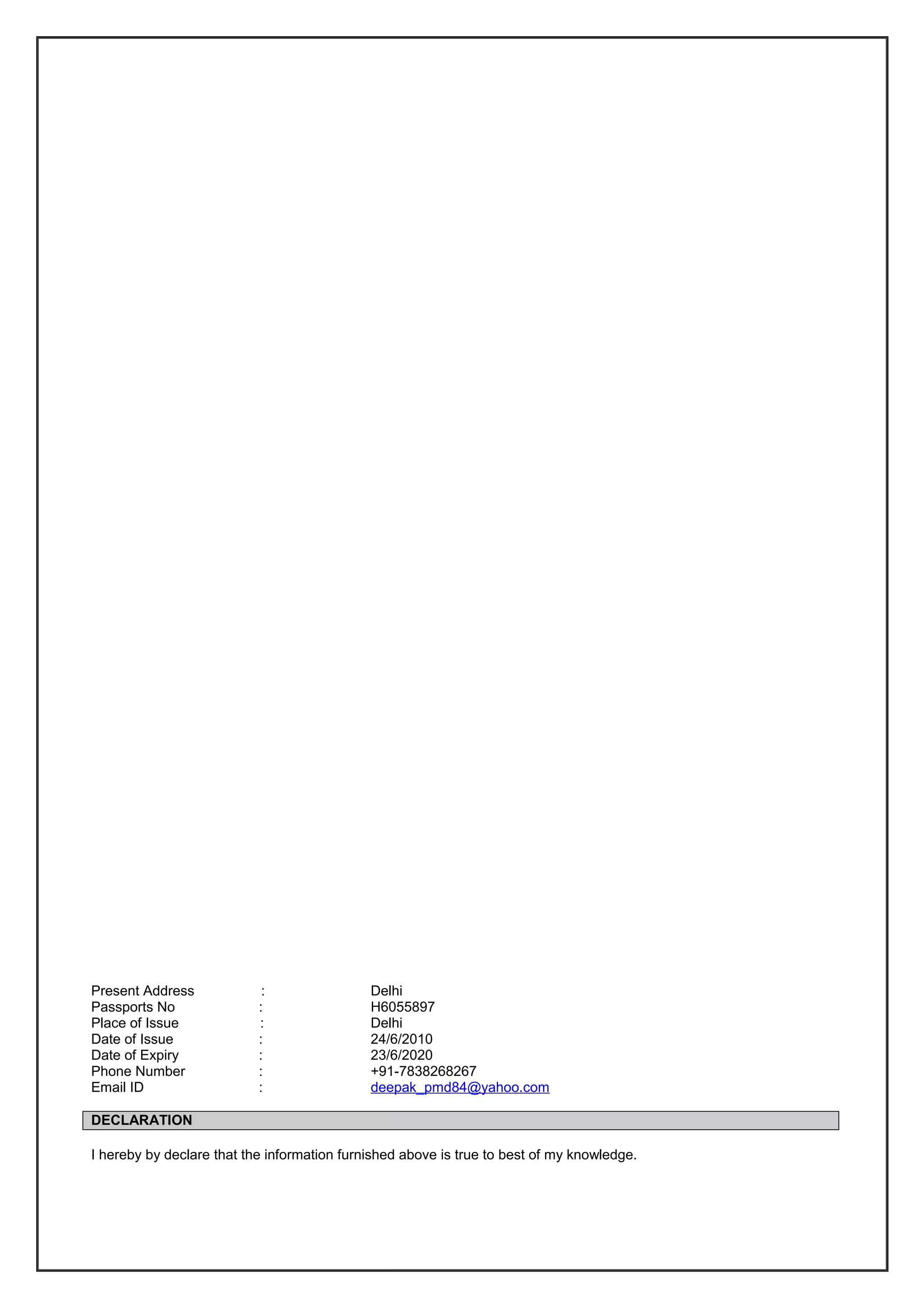 Present Address : Delhi
Passports No : H6055897
Place of Issue : Delhi
Date of Issue : 24/6/2010
Date of Expiry : 23/6/2020
Phone Number : +91-7838268267
Email ID : deepak_pmd84@yahoo.com
DECLARATION
I hereby by declare that the information furnished above is true to best of my knowledge.
 