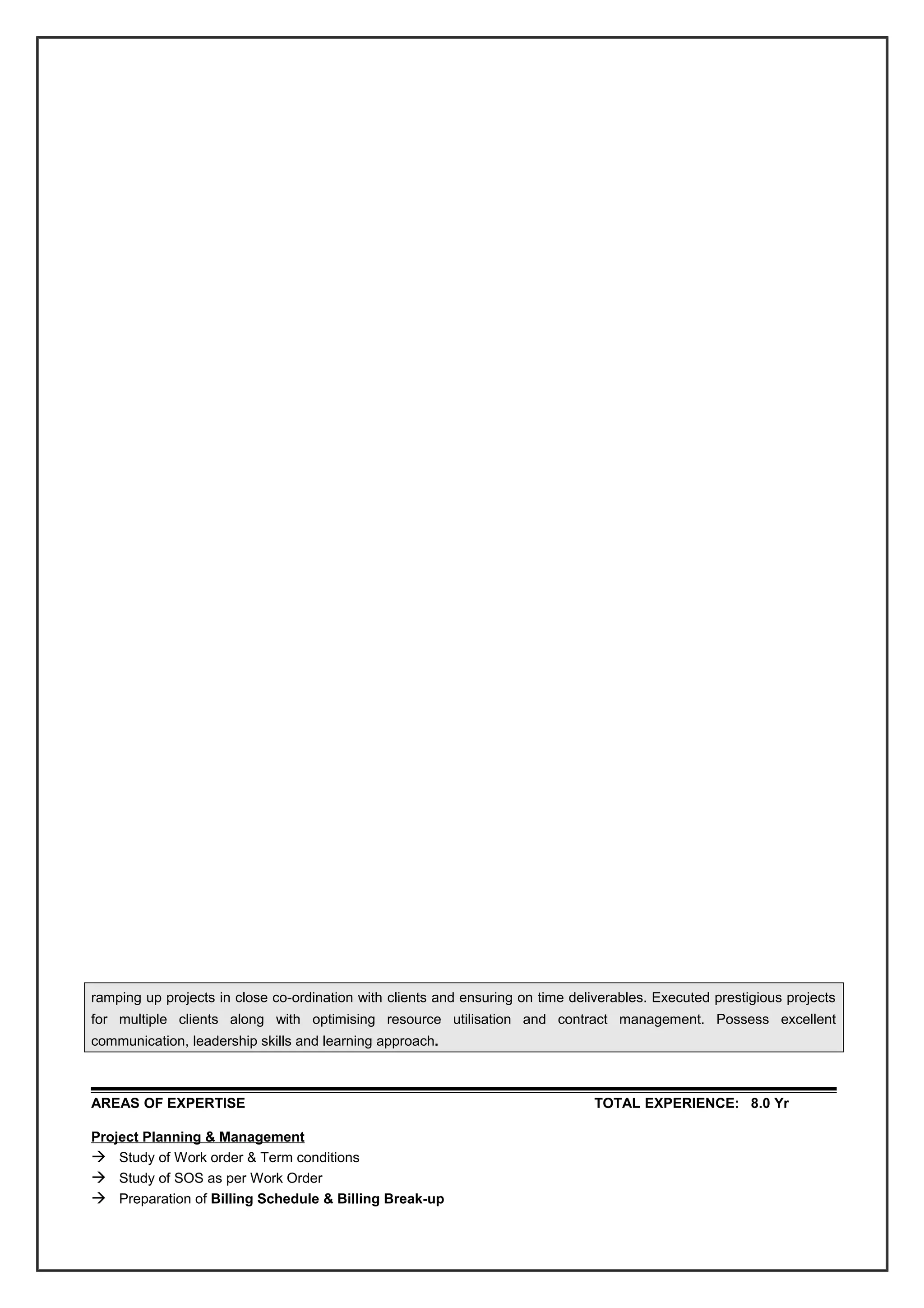 ramping up projects in close co-ordination with clients and ensuring on time deliverables. Executed prestigious projects
for multiple clients along with optimising resource utilisation and contract management. Possess excellent
communication, leadership skills and learning approach.
AREAS OF EXPERTISE TOTAL EXPERIENCE: 8.0 Yr
Project Planning & Management
 Study of Work order & Term conditions
 Study of SOS as per Work Order
 Preparation of Billing Schedule & Billing Break-up
 