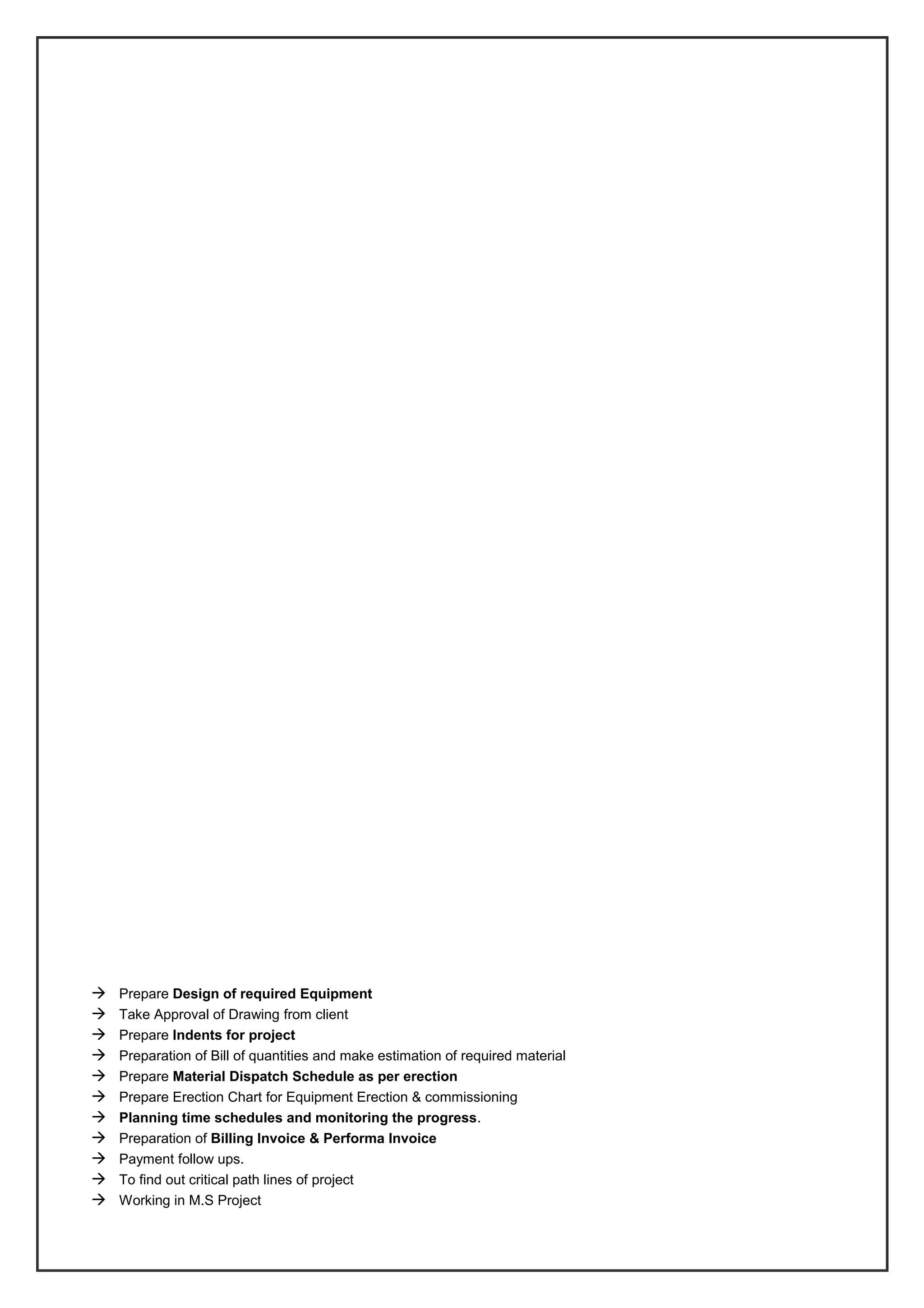  Prepare Design of required Equipment
 Take Approval of Drawing from client
 Prepare Indents for project
 Preparation of Bill of quantities and make estimation of required material
 Prepare Material Dispatch Schedule as per erection
 Prepare Erection Chart for Equipment Erection & commissioning
 Planning time schedules and monitoring the progress.
 Preparation of Billing Invoice & Performa Invoice
 Payment follow ups.
 To find out critical path lines of project
 Working in M.S Project
 