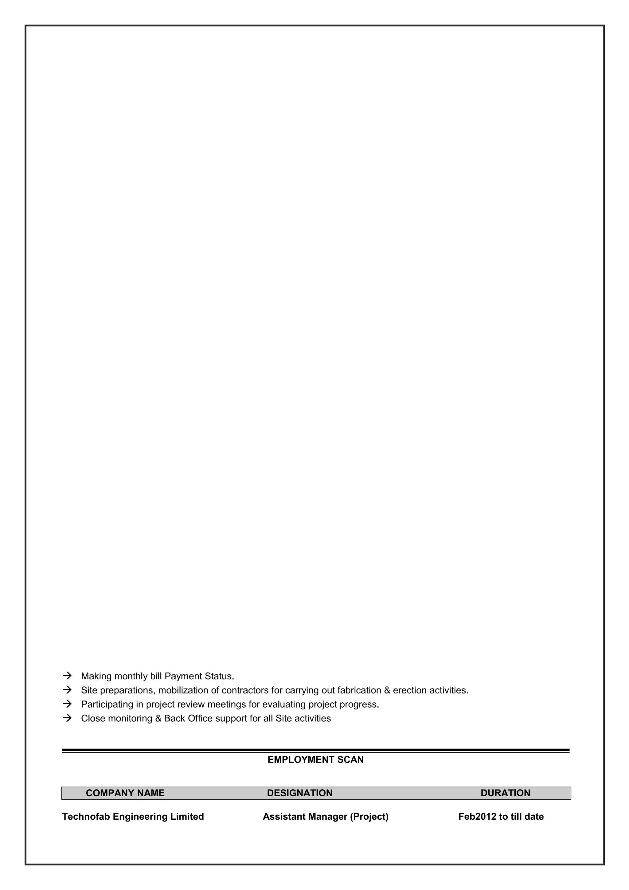  Making monthly bill Payment Status.
 Site preparations, mobilization of contractors for carrying out fabrication & erection activities.
 Participating in project review meetings for evaluating project progress.
 Close monitoring & Back Office support for all Site activities
EMPLOYMENT SCAN
COMPANY NAME DESIGNATION DURATION
Technofab Engineering Limited Assistant Manager (Project) Feb2012 to till date
 