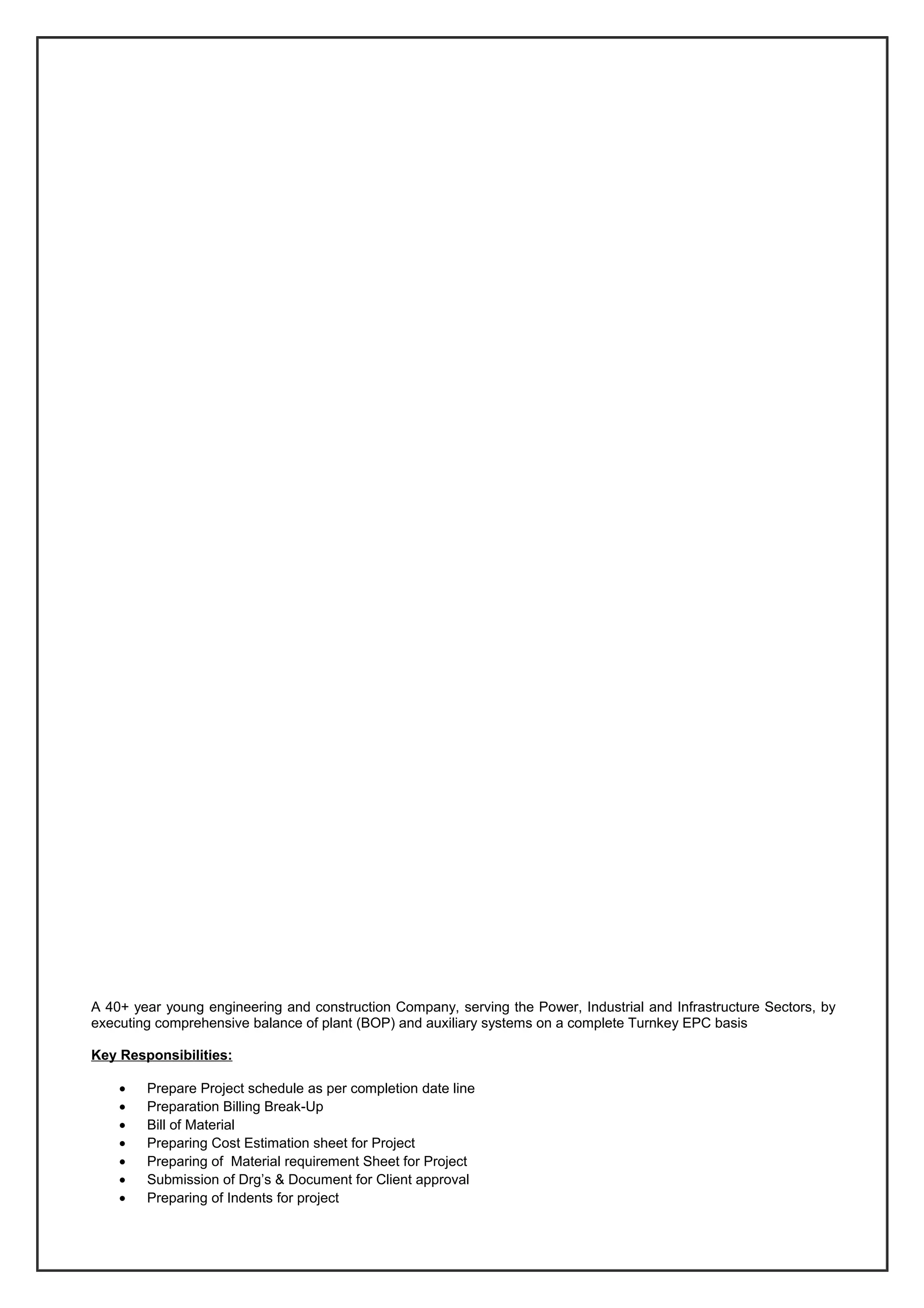A 40+ year young engineering and construction Company, serving the Power, Industrial and Infrastructure Sectors, by
executing comprehensive balance of plant (BOP) and auxiliary systems on a complete Turnkey EPC basis
Key Responsibilities:
• Prepare Project schedule as per completion date line
• Preparation Billing Break-Up
• Bill of Material
• Preparing Cost Estimation sheet for Project
• Preparing of Material requirement Sheet for Project
• Submission of Drg’s & Document for Client approval
• Preparing of Indents for project
 
