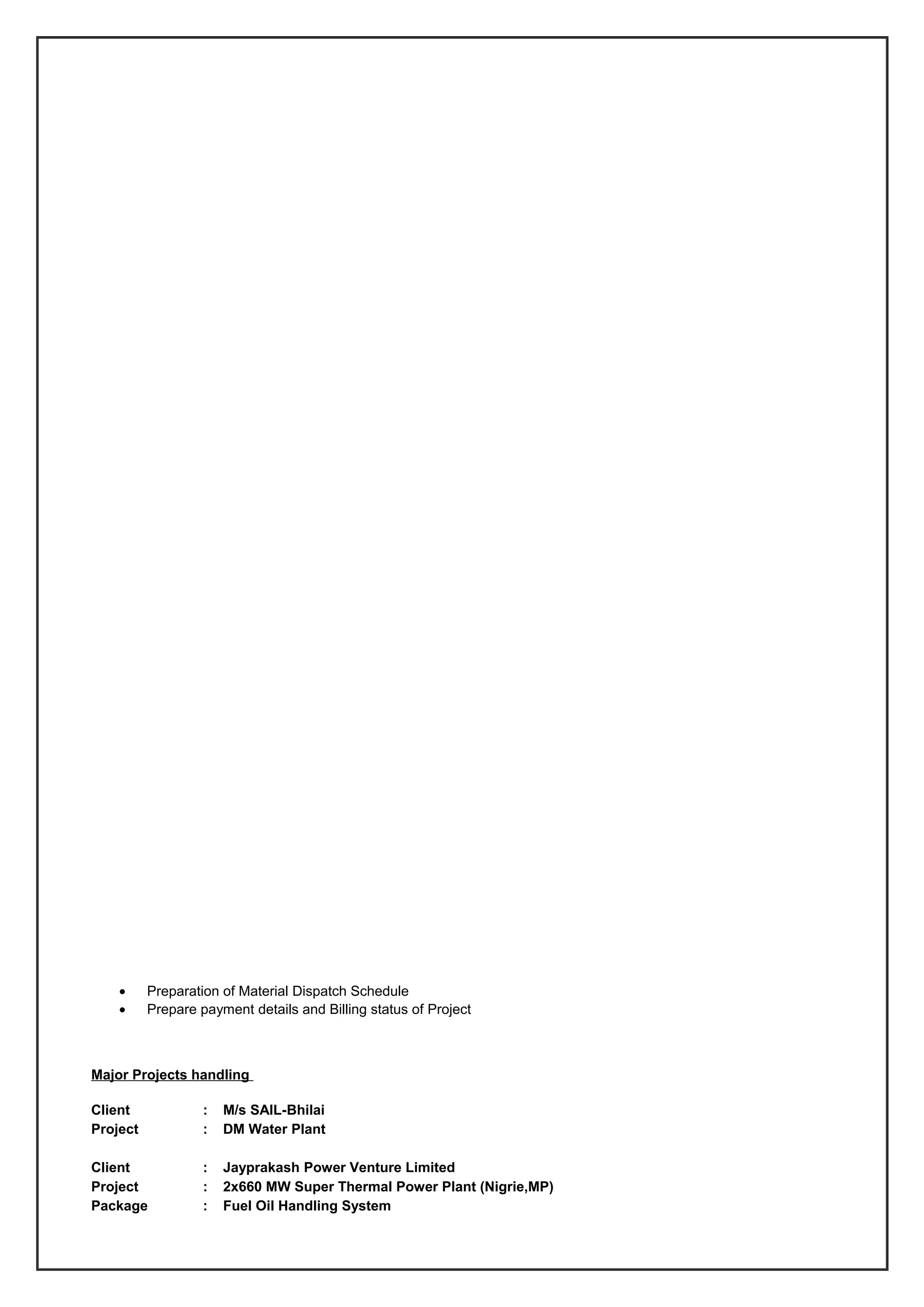 • Preparation of Material Dispatch Schedule
• Prepare payment details and Billing status of Project
Major Projects handling
Client : M/s SAIL-Bhilai
Project : DM Water Plant
Client : Jayprakash Power Venture Limited
Project : 2x660 MW Super Thermal Power Plant (Nigrie,MP)
Package : Fuel Oil Handling System
 
