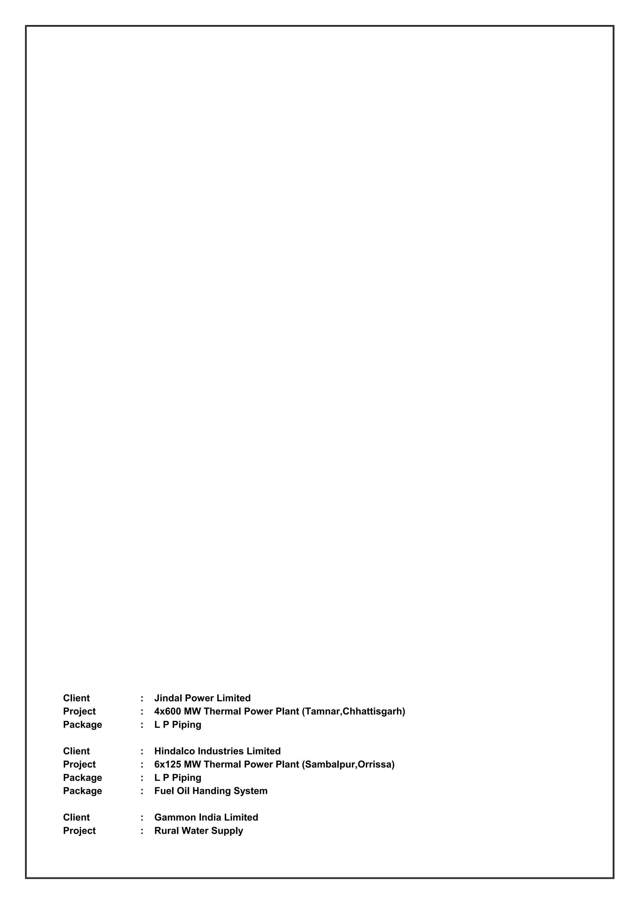 Client : Jindal Power Limited
Project : 4x600 MW Thermal Power Plant (Tamnar,Chhattisgarh)
Package : L P Piping
Client : Hindalco Industries Limited
Project : 6x125 MW Thermal Power Plant (Sambalpur,Orrissa)
Package : L P Piping
Package : Fuel Oil Handing System
Client : Gammon India Limited
Project : Rural Water Supply
 