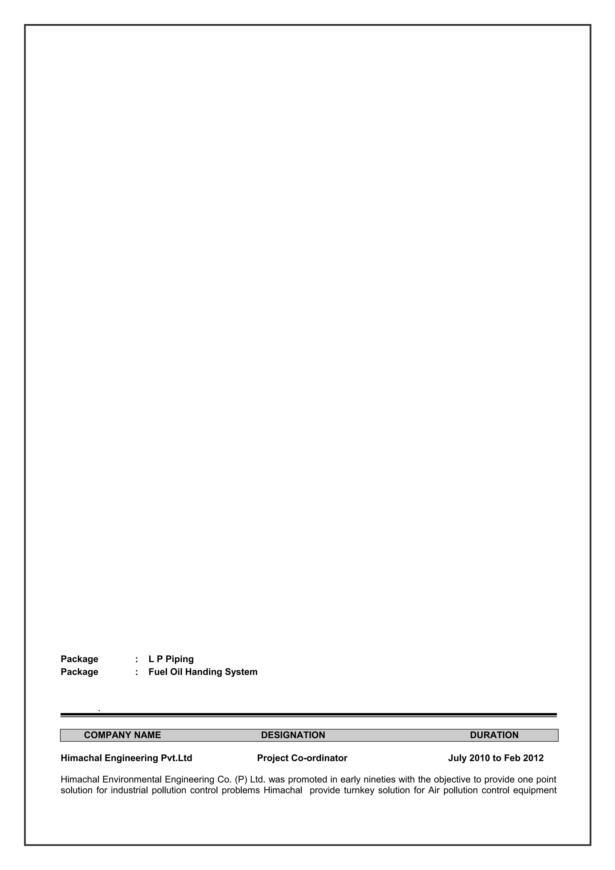 Package : L P Piping
Package : Fuel Oil Handing System
.
COMPANY NAME DESIGNATION DURATION
Himachal Engineering Pvt.Ltd Project Co-ordinator July 2010 to Feb 2012
Himachal Environmental Engineering Co. (P) Ltd. was promoted in early nineties with the objective to provide one point
solution for industrial pollution control problems Himachal provide turnkey solution for Air pollution control equipment
 