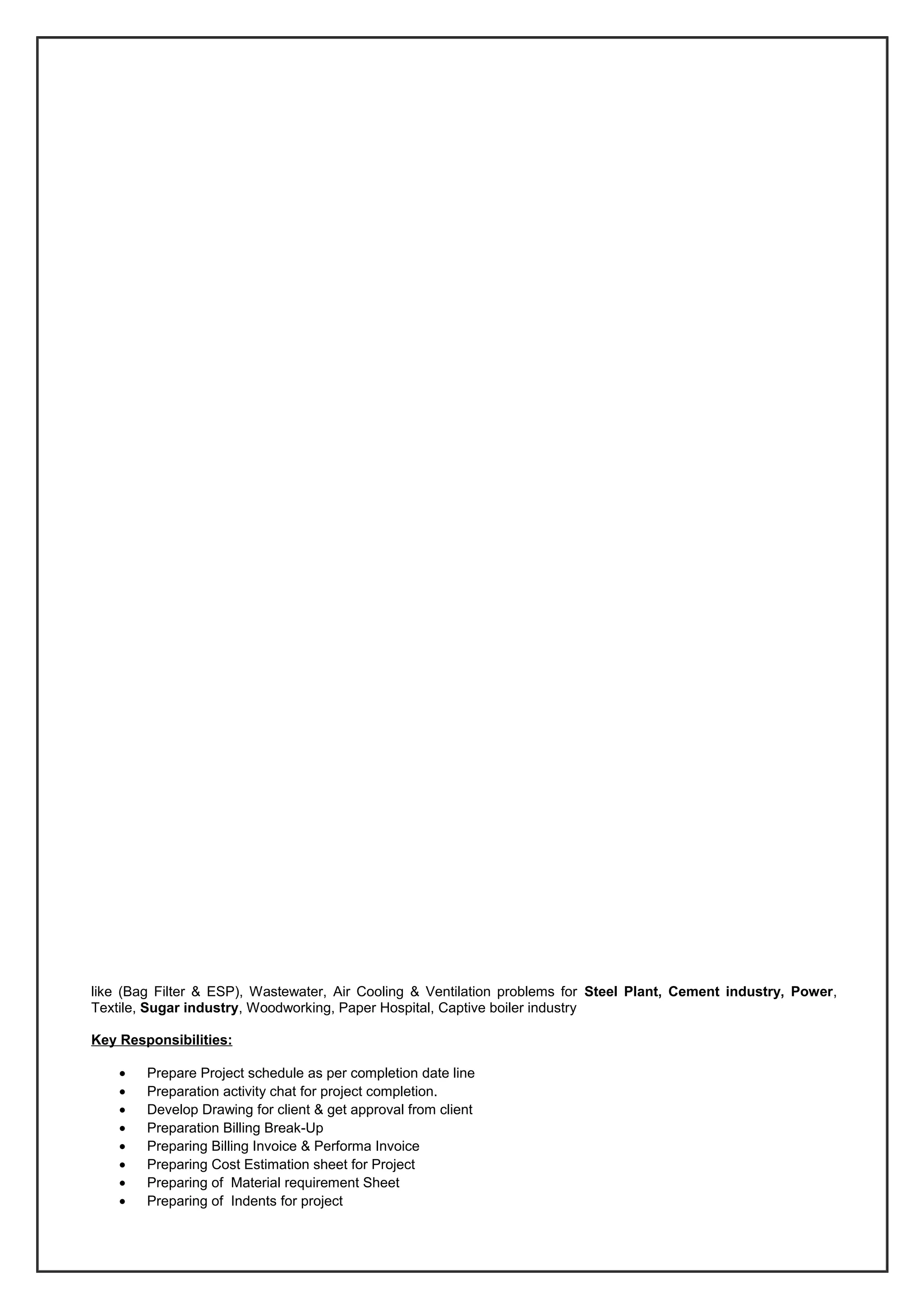 like (Bag Filter & ESP), Wastewater, Air Cooling & Ventilation problems for Steel Plant, Cement industry, Power,
Textile, Sugar industry, Woodworking, Paper Hospital, Captive boiler industry
Key Responsibilities:
• Prepare Project schedule as per completion date line
• Preparation activity chat for project completion.
• Develop Drawing for client & get approval from client
• Preparation Billing Break-Up
• Preparing Billing Invoice & Performa Invoice
• Preparing Cost Estimation sheet for Project
• Preparing of Material requirement Sheet
• Preparing of Indents for project
 