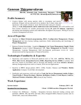 Ganesan Thirumavalavan
Blk-486, Admiralty Link, Sembawang, Singapore – 750486
+65 97927283, thirumalganesh@hotmail.com
Profile Summary
 Creative thinker with strong analytic skills to investigate and resolve
problems, Diligent with an open and clever mindset, like to share ideas and
experience with people whenever need. Self-motivated and goal oriented,
Ability to work independently and in multi-task team environment, Best with numbers and
Fast Learner. Dynamic & versatile professional having 18 years IT industry experience
developing and managing systems and stakeholders throughout the projects. Willing to involve
in project management activities.
Area of Expertise
 Expertise in Object Oriented programming, SDLC, Configuration Management, Change
Management and also having working experience, better understanding and knowledge of
Project Management.
 Business Domain Knowledge - Logistics,Shipping & Air Cargo Management, Supply Chain
Management, Access Control Management, HR, Time Management & Payroll, Content
Management, Learning Management, Skill development, performance review & talent
enhancement and having exposure in Financial Securities.
Technologies Familiarity & Expertise
 Experience and expertise in Microsoft platform such as VB, ASP, ASP.Net, VB.Net, C#,
WCF, SQL Server, Integration Service (SSIS), Reporting Service (SSRS) as primary skill
and Java, Oracle as Secondary skill to develop and manage web based internet, intranet,
desktop, background process such as Console, Web services applications.
 Expertise in MVC design pattern (MVC, LINQ, Telerik, J-Query) and Windows Mobile
Application (Compact .Net & SQL) development.
 Familiarity and experience with tool such as Toad, Sql Server Management studio, Eclipse,
Visual Studio, C-Sharp Developer, Business Intelligence Studio, Crystal Report, AutoSys,
Tidal and Windows Scheduler, JIRA (Issue & bug Tracker).
Work Experience
System Analyst February 2015 – till
Steenbok Pte Ltd, Singapore. Client : CIMB Securities (Singapore) Pte Ltd.
 Contract For Difference - Trading - Integration between front-end trading, pricing and
portfolios (IRESS, IOS and IPS) and back office (Sungard-UBIX) financial systems and its
related tasks, issues and enhancements.
 