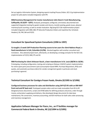 Set up Logistics Information System, designing reports tracking Process Orders. R/3 3.1g implementation
project for pilot plants included integration with PPI.
MM/Inventory Management for tractor manufacturer John Deere’s Funk Manufacturing,
Coffeyville, KS (4/97 - 9/97). Analyzed, prototyped, configured, unit-tested, documented and
supported integration testing for goods receipts and returns, transfer posting, goods issues, physical
inventory/cycle counting, as well as vendor evaluation. Big bang R/3 3.0e implementation project
included integration with WM, QM, PP (discrete Production Orders and repetitive Run Schedule
Headers), SD, PM, SM and FI/CO.
Consultant for Spearhead System Consultants (1996 to 1997)
Co-taught a 2-week SAP Production Planning course to ten users for client Nabisco Royal, a
food manufacturer in Cali, Columbia (11/96). Worked together with another consultant and
translators. Also advised project team, afterwards, on developing a strategy and plan for the R/3 3.0c
implementation of FI/CO, MM, PP and SD.
MM-Purchasing for client Anheuser Busch, a beer manufacturer in St. Louis (08/96 to 10/96).
Prototyping, including configuration, testing and scripting on Release 3.0d R/3 system implementation
for entire spare parts procurement cycle (consumption-based MRP, Purchase Requisitions, RFQs and
quotes, and automatic purchase orders) for vendor consignment goods in particular and stock
purchasing in general.
Technical Consultant for ConAgra Frozen Foods, Omaha (9/1995 to 3/1996)
Configured business processes for sales and distribution using SAP R/2 RV with an RM-MAT
front end and RF back end. Prototyped sample orders and non-trade receivables from RV to RF.
Designed process documents, scripts and ATAB tables for defining products and prices, order through
invoice, and product supplying and delivery. Also developed design documents for data base
maintenance, file conversions, inventory accounting, and EDI interfaces for both sales order processing
and inventory management.
Application Software Manager for Fiserv, Inc., an IT facilities manager for
Commercial Federal Bank in Omaha, NE (12/1994 to 5/1995)
 