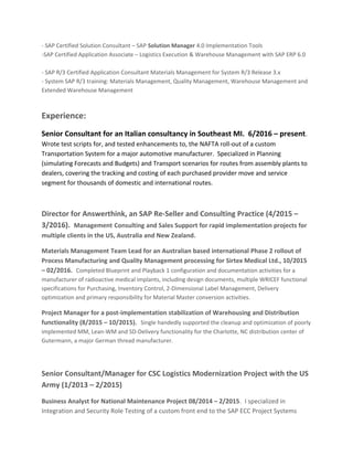 - SAP Certified Solution Consultant – SAP Solution Manager 4.0 Implementation Tools
-SAP Certified Application Associate – Logistics Execution & Warehouse Management with SAP ERP 6.0
- SAP R/3 Certified Application Consultant Materials Management for System R/3 Release 3.x
- System SAP R/3 training: Materials Management, Quality Management, Warehouse Management and
Extended Warehouse Management
Experience:
Senior Consultant for an Italian consultancy in Southeast MI. 6/2016 – present.
Wrote test scripts for, and tested enhancements to, the NAFTA roll-out of a custom
Transportation System for a major automotive manufacturer. Specialized in Planning
(simulating Forecasts and Budgets) and Transport scenarios for routes from assembly plants to
dealers, covering the tracking and costing of each purchased provider move and service
segment for thousands of domestic and international routes.
Director for Answerthink, an SAP Re-Seller and Consulting Practice (4/2015 –
3/2016). Management Consulting and Sales Support for rapid implementation projects for
multiple clients in the US, Australia and New Zealand.
Materials Management Team Lead for an Australian based international Phase 2 rollout of
Process Manufacturing and Quality Management processing for Sirtex Medical Ltd., 10/2015
– 02/2016. Completed Blueprint and Playback 1 configuration and documentation activities for a
manufacturer of radioactive medical implants, including design documents, multiple WRICEF functional
specifications for Purchasing, Inventory Control, 2-Dimensional Label Management, Delivery
optimization and primary responsibility for Material Master conversion activities.
Project Manager for a post-implementation stabilization of Warehousing and Distribution
functionality (8/2015 – 10/2015). Single handedly supported the cleanup and optimization of poorly
implemented MM, Lean-WM and SD-Delivery functionality for the Charlotte, NC distribution center of
Gutermann, a major German thread manufacturer.
Senior Consultant/Manager for CSC Logistics Modernization Project with the US
Army (1/2013 – 2/2015)
Business Analyst for National Maintenance Project 08/2014 – 2/2015. I specialized in
Integration and Security Role Testing of a custom front end to the SAP ECC Project Systems
 