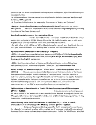 process scope and resource requirements, defining required development objects for the following pre-
sales opportunities:
- A Pennsylvania-based furniture manufacturer (Manufacturing, including Inventory, Warehouse and
Handling Unit Management)
- A Texas-based oil-industry service organization (Procurement of Services and Equipment)
- Pepsico, a Houston-based beverage manufacturer and distributor (Procurement and Inventory
Management) - A Houston-based chemical manufacturer (Manufacturing and Engineering, including
Inventory and Warehouse Management)
Post-implementation support for escalated problems
- For Bob’s Discount Furniture, a Connecticut-based furniture distributor using a
custom front-end portal for ECC 6.0 IS-Retail, SD and MM (11-12/2010) enabling team to catch up on
huge backlog of Special (Sales)Orders (which auto-generate Purchase Orders)
- For a UK-rollout of ECC 6.0 MM and WM to 3 Cargil plants where animals were slaughtered, the meat
packaged, and distributed (8/2010), enabling team to improve accuracy of inventory balances
QA Assessments for Mexico City-based beverage companies
- ECC 6.0 roll-outs of Inventory and Warehouse Management (9/2010 and 7/2010) at Grupo Modelo
(manufacturer and distributer of Corona Beer), including Bulk Storage, Returnable Packaging, Cross
Docking and Handling Unit Management
- ECC 6.0 South American roll-outs to Mexican and Brazilian distribution centers of Warehouse
Management (10/2008), Inventory Management (7/2008) for Coca Cola distributer FEMSA
Project Manager and WM Consulting at the Canadian British Columbia Ministry of Labor (9/2011-
11/2011) - Planned, supervised, executed and documented the implementation of Warehouse
Management functionality for distribution centers in Vancouver and on Vancouver Island for all
outbound functions, including the design of multiple RF and GUI transactions and reports. Realization
included integration with a third-party Carousel storage and picking system and a packing station.
Coordinated the testing activities of users and super-users at both sites, and supervised the
development work of two ABAP programmers, based upon my own specifications.
WM consulting at Owens Corning, a Toledo, OH-based manufacturer of fiberglass cable
(4/2010 – 5/2010) - Design, configuration and testing support
for the localization of two warehouses for a US-led international template, adapting WM-Storage Unit
Management for Inbound Deliveries and for both External- and Production Receiving and Cross Docking
in a Handling Unit Managed environment
WM consulting for an international roll-out at Roche-Ventana, a Tucson, AZ-based
manufacturer of Chemical Diagnostic (Medical) Supplies (1/2010 – 3/2010)
- Design, configuration and testing support for the US localization of two warehouses
for a Swiss-led international template, adding new WM and RF processes, including RF-automation of
Outbound Delivery scenarios, in a strictly regulated environment. Enabled the WM/RF team, which had
 