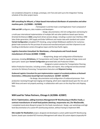 not completed a blueprint, to design, prototype, Unit Test and catch up to the Integration Testing
schedule of the other project teams
ERP consulting for Misumi, a Tokyo-based international distributor of automotive and other
machine parts (11/20008 – 10/2009)
- Participated in and then lead a small Application Team composed of
CRM and ERP configurers, data modelers and developers
- Design, documentation, ECC 6.0 configuration and testing for
a multi-year international implementation of multiple SAP and other platforms based upon Service
Oriented Architecture (SOA) using Event-driven process design, including a custom User Interface, CRM
Sales Order generation, ERP Supply and Order fulfillment and master data with standard and custom
Variant Configuration and global ATP-checking, using multiple Middleware platforms for numerous
global trade scenarios for the purchase of outsourced manufactured parts and their shipment to and
handling at distribution centers throughout Japan and the Asia Pacific region,
Logistics Execution Consultant for Manitowac, a Pennsylvania and French-based
manufacturer of Cranes (4/2008 -7/2008)
- Blueprinting, design and configuration of Distribution
processes, including SD-Delivery, LE-Transportation and Foreign Trade for exports of large cranes and
spare parts based upon Variant Configurator-generated Sales and Production Orders.
- Designed a custom solution for Transportation Planning
before Production Execution, including screens, tables and reports. Also configured and documented
scenarios for Delivery Processing, Transportation Execution and Shipment Costing.
Outbound Logistics Consultant for post-implementation support of escalated problems at Rockwell
Automation, a Milwaukee-based high-tech manufacturer (8/2007 -10/2007)
- Re-design, documentation and configuration of outbound processes from
production receiving through load staging and shipping, which were originally based upon the mis-use of
MRP Areas and were not properly working, in collaboration with users on the shop floor and shipping
bays.
WM Lead for Tahoe Partners, Chicago IL (4/2006- 4/2007)
R/3 4.7 Optimization, adding Inventory Management RF Warehousing at Mullins Foods, a
contract manufacturer of small food packets (ketchup, mayonnaise etc.) for MacDonalds.
I completed stand-alone Blueprint project for this foods manufacturer. Design, user workshops and high
level documentation of a custom RF warehousing solution, without having to implement WM.
Site Leader for Realization project, designed and developed a custom pallet-based RF Warehousing
System, based upon standard R/3 Inventory Management with about 50 custom objects (especially RF-
 