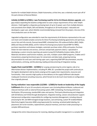 baseline for multiple Delphi divisions. Delphi Automotive, at that time, was a relatively recent spin-off of
the parts division of General Motors
Initially (1/2000 to 6/2001), I was Purchasing Lead for 4.0 to 4.6 Chassis division upgrade, with
gap analysis expanding the baseline configuration to cover unique requirements of four other Delphi
divisions. I held together a disparate purchasing team of up to 15 power users from multiple divisions
and consultants form Delphi, SAP and Deloitte, throughout an 18 month project. I educated and
developed a super-user, whom Deloitte recommended being removed from the project, into one of the
most productive users on the team.
Upgraded configuration was extended to meet the requirements of all divisions represented on the user
core team and included complex scenarios for Direct Purchasing (scheduling agreements and spot buys,
source lists and info-records, forecast-based MRP, scheduled lines, EDI outbound Delfors (862), Deljits
(830) and inbound ASNs (856)), and for Indirect Purchasing (consumption-based MRP for MROs,
purchase requisitions and release strategies, automatic purchase orders, RFQs and quotes, Purchase
Orders for text materials and services, contracts and periodic payment orders). I specialized in
developing a custom minority reporting sub-system (using CO-Profitability Analysis tables, Bills of
Materials and where-used function modules, user exits, multiple custom ABAP programs, Z-tables and Z-
transactions), preparing functional specs for conversions and data loads, preparing training
documentation for end-users and training super users, organizing ASAP BPP documentation, security
authorizations, archiving, and the planning, leading and documenting of integration testing.
Supply Chain Lead (6/2001 - 12/2001) for scoping and planning the entire logistics side of an
Aftermarket division implementation, including PP, MM, SD. I provided the project with continuity on
the logistic development side by clearly scoping out the supply chain requirements, resources and
functionality. I then assured a high quality on time delivery on the supply fulfillment side despite
inadequate functional consulting resources, which forced me to do much more hands-on configuration
than originally planned.
During realization I was responsible (12/2001 - 1/2003) for hands-on leadership of the Supply
Fulfillment effort of up to 10 consultants and power users (including Material Master, outbound and
inbound interfaces with an external forecasting system, MRP, Scheduling, Purchasing and Invoice
Verification, EDI processing, standard BW cubes and queries, Third-party Warehousing and integration
with SD-Delivery and FI/CO) through development, integration testing, cutover and production support.
Had personal configuration responsibility for configuring Inventory Management, including inbound
processing for IM- and WM-managed storage locations, sub-contracting, custom RF-enabled Mobile
Data Entry (Logistic Execution-MOB using Sapconsole) for receiving, serialized pallet labeling, bin
placement, bin-to-bin transfers, replenishment, physical inventory, and return order processing in a
complex WM warehouse.
I designed the entire inbound process for receiving, labeling and pallet management in a complex WM
 