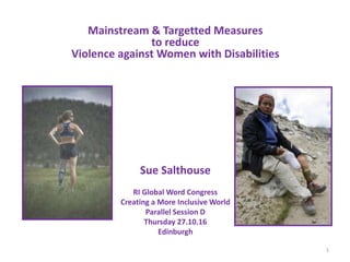 Mainstream & Targetted Measures
to reduce
Violence against Women with Disabilities
Sue Salthouse
RI Global Word Congress
Creating a More Inclusive World
Parallel Session D
Thursday 27.10.16
Edinburgh
1
 