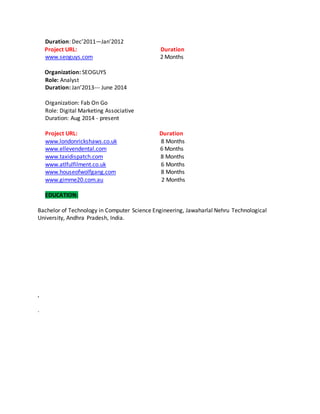 Duration: Dec’2011—Jan’2012
Project URL: Duration
www.seoguys.com 2 Months
Organization: SEOGUYS
Role: Analyst
Duration: Jan’2013--- June 2014
Organization: Fab On Go
Role: Digital Marketing Associative
Duration: Aug 2014 - present
Project URL: Duration
www.londonrickshaws.co.uk 8 Months
www.ellevendental.com 6 Months
www.taxidispatch.com 8 Months
www.atlfulfilment.co.uk 6 Months
www.houseofwolfgang.com 8 Months
www.gimme20.com.au 2 Months
EDUCATION:
Bachelor of Technology in Computer Science Engineering, Jawaharlal Nehru Technological
University, Andhra Pradesh, India.
,
.
 