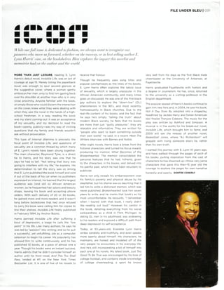 While ourfall issue is dedicated tofashion, we always want to recognize our
pioneers who move usforward, whether on the runway] or in best selling authorE.
Lynn Harris'case, on the bookshelves. Bleu explores the impact this novelist and
memoirist had on the author and the world.
FILE UNDER BLEU | 091
MORE THAN JUST LEISURE, reading E. Lynn
Harris's debut novel, Invisible Life, was an act of
courage at age 15. Merely toting the paperback
novel was enough to spur second glances at
the suggestive cover, where a woman gently
embraces her man, only to find him gazing back
over his shoulder at another man who is in very
close proximity. Anyone familiar with the book,
orsimply those whocould discern the interaction
on the cover, knew what they were dealing with
when they saw the novel in the hands of a high-
school freshman. In a way, reading the book
was my silent coming-out: it was an acceptance
of my sexuality, and my decision to read the
book—openly, publicly—was my way of inviting
questions that my family and friends wouldn't
ask without provocation.
This type of internal dilemma is precisely the
focal point of Invisible Life, and questions of
sexuality are a common thread by which many
of E. Lynn's novels have been strung together.
The main character, Raymond Tyler, is a direct
tie to Harris, and his story was one that he
says he had to tell. "Not telling that story was
going to interfere with my life," he explains.His
determination to tell the story was so strong
that E. Lynn published the book himself and sold
if out of the back of his car when no publishers
expressed an interest. He learned that his largest
audience was (and still is) African American
women, so he frequented hair salons and beauty
shops, leaving his book and accepting phone
orders. With each delivery of 20 or 30 books,
he gained more and more readers and it wasn't
long before bookstores that had once refused
to carry his book were calling him for copies to
line their shelves. Invisible Life finally published
in February 1994, by Anchor Books.
Harris penned Invisible Life after suffering a
bout of depression, a stage he calls the "low
point" in his life. Like many authors, he says he
was led by "passion" into writing; and so he quit
a successful, yet unfulfilling, job as a computer
salesman to begin his career. His popularity has
allowed him to write continuously, and he has
published 10 books, at a pace of almost one a
year. Though his books were an instant success,
Harris admits that he didn't consider himself an
author until his third novel, And This Too Shall
Pass, landed at #11 on the New York Times
Bestseller List. It is one of five of his novels to
receive that honour.
Though he frequently uses song titles and
popular catchphrases as the titles of his books,
E. Lynn Harris often explores the taboo issue
of sexuality, which is largely unpopular in the
African American community, and many times
goes un-discussed. He was one of the first black
gay authors to explore the "down-low" (DL)
phenomenon in the 90's, and most recently,
homosexuality in Black churches. Due to the
real-life content of his books, and the fact that
he says he's simply "telling the truth" about
modern Black society, he feels that his books
are more than just "guilty pleasures"; they are
relatable and informative. They are written for
"people who want to learn something outside
their own world," he said, in a recent Meet The
Writers interview with Barnes and Noble.
After eight novels, Harris took a break from the
fictional characters and turned his focus inward,
producing his memoir, What Becomes of the
Brokenhearted. The memoir consolidated the
personal features that he had, hitherto, given
to the characters in his books, and delved into
his painful past, which he had been reluctant to
publicize.
Harris not only reveals his embarrassment over
his family's poverty and physical abuse by his
stepfather, but his shame was so daunting that it
led him to write a dishonest memoir, which was
never published. Brokenhearted took him seven
years to write, and he marks that book's as his
most uncomfortable. He recounts, "I remember
when I toured with that book, I really didn't
like reading out loud." However, his candor in
the book, detailing everything from his social
awkwardness as a child in Flint, Michigan, to
dating DL men in his adulthood, was endearing
to his readers and exposed a difficult path from
deep depression to self-acceptance.
Today, at 53-years-old, Everette Lynn Harris
writes candidly and truthfully, and even speaks
more openly about himself. His characters, he
maintains, are honest and modeled off of the
very people he encounters in his everyday life.
And he's still incorporating a bit of himself into
each one of his novels. His latest book, Just Too
Good To Be True was encouraged by his love of
college football, and contains inside knowledge
of college cheerleading, a sport he knows
very well from his days as the first Black male
cheerleader at the University of Arkansas, at
Fayetteville.
Harris graduated Fayetteville with honors and
a degree in Journalism. He has, since, returned
to the university as a visiting professor in the
English department.
The popular appeal of Harris's books continue to
gain him new fans and, in 2004, he saw his book,
Not A Day Goes By adopted into a stageplay,
headlined by Jackee Harry and fomer-American
Idol finalist Trenyce Cobbins. The music for the
play was written by Ashford and Simpson. A
musical is in the works for his break-out novel,
Invisible Life, which brought him to fame; and
2009 will see the release of another novel,
Basketball Jones, where "AJ Richardson" will
grapple with living someone else's lie, rather
than his own truth.
I started this journey with E. Lynn 10 years ago,
and have walked through the pages of each of
his books, pulling inspiration from the cast of
characters he has dreamed up—those very same
characters that gave this then-15 year old the
courage to explore the pages his own narrative
honestly and openly. DONTRE CONERLY
 